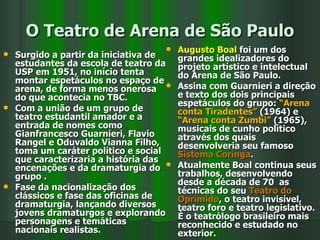 O Teatro de Arena de São Paulo Surgido a partir da iniciativa de estudantes da escola de teatro da USP em 1951, no início tenta montar espetáculos no espaço de arena, de forma menos onerosa do que acontecia no TBC. Com a união de um grupo de teatro estudantil amador e a entrada de nomes como Gianfrancesco Guarnieri, Flavio Rangel e Oduvaldo Vianna Filho, toma um caráter político e social que caracterizaria a história das encenações e da dramaturgia do grupo . Fase da nacionalização dos clássicos e fase das oficinas de dramaturgia, lançando diversos jovens dramaturgos e explorando personagens e temáticas nacionais realistas.   Augusto Boal  foi um dos grandes idealizadores do projeto artístico e intelectual do Arena de São Paulo.  Assina com Guarnieri a direção e texto dos dois principais espetáculos do grupo:  “Arena conta Tiradentes”  (1964) e  “Arena conta Zumbi”  (1965), musicais de cunho político através dos quais desenvolveria seu famoso  Sistema Coringa . Atualmente Boal continua seus trabalhos, desenvolvendo desde a década de 70  as técnicas do seu  Teatro do Oprimido , o teatro invisível, teatro foro e teatro legislativo. É o teatrólogo brasileiro mais reconhecido e estudado no exterior. 