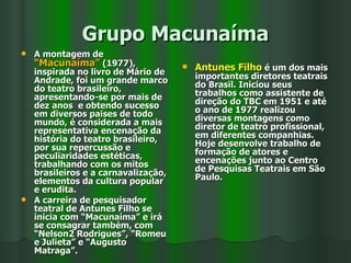 Grupo Macunaíma A montagem de  “Macunaíma”  (1977), inspirada no livro de Mário de Andrade, foi um grande marco do teatro brasileiro, apresentando-se por mais de dez anos  e obtendo sucesso em diversos paises de todo mundo, é considerada a mais representativa encenação da história do teatro brasileiro, por sua repercussão e peculiaridades estéticas, trabalhando com os mitos brasileiros e a carnavalização, elementos da cultura popular e erudita. A carreira de pesquisador teatral de Antunes Filho se inicia com “Macunaíma” e irá se consagrar também, com “Nelson2 Rodrigues”, “Romeu e Julieta” e “Augusto Matraga”. Antunes Filho  é um dos mais importantes diretores teatrais do Brasil. Iniciou seus trabalhos como assistente de direção do TBC em 1951 e até o ano de 1977 realizou diversas montagens como diretor de teatro profissional, em diferentes companhias. Hoje desenvolve trabalho de formação de atores e encenações junto ao Centro de Pesquisas Teatrais em São Paulo. 