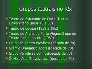 Grupos teatrais no RS: Teatro do Estudante de PoA e Teatro Universitário (anos 40 e 50) Teatro de Equipe (1959 a 1963) Teatro de Arena de Porto Alegre/Grupo de Teatro Independente (1969) Grupo de Teatro Província (década de 70) Grêmio Dramático Açores(década de 70) Grupo Ven-dê se Sonhos(década de 70) Ói Nóis Aqui Traveiz, etc. (década de 70) 