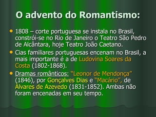 O advento do Romantismo: 1808 – corte portuguesa se instala no Brasil, constrói-se no Rio de Janeiro o Teatro São Pedro de Alcântara, hoje Teatro João Caetano.  Cias familiares portuguesas encenam no Brasil, a mais importante é a de  Ludovina Soares da Costa  (1802-1868). Dramas românticos:   “Leonor de Mendonça”  (1846), por  Gonçalves Dias  e  “Macário”,  de  Álvares de Azevedo  (1831-1852). Ambas não foram encenadas em seu tempo. 