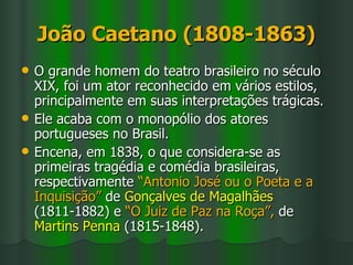 João Caetano (1808-1863) O grande homem do teatro brasileiro no século XIX, foi um ator reconhecido em vários estilos, principalmente em suas interpretações trágicas.  Ele acaba com o monopólio dos atores portugueses no Brasil.  Encena, em 1838, o que considera-se as primeiras tragédia e comédia brasileiras, respectivamente  “Antonio José ou o Poeta e a Inquisição”  de  Gonçalves de Magalhães  (1811-1882) e  “O Juiz de Paz na Roça”,  de  Martins Penna  (1815-1848). 