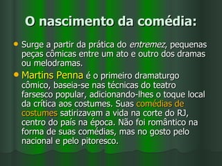 O nascimento da comédia: Surge a partir da prática do  entremez , pequenas peças cômicas entre um ato e outro dos dramas ou melodramas. Martins Penna  é o primeiro dramaturgo cômico, baseia-se nas técnicas do teatro farsesco popular, adicionando-lhes o toque local da crítica aos costumes. Suas  comédias de costumes  satirizavam a vida na corte do RJ, centro do país na época. Não foi romântico na forma de suas comédias, mas no gosto pelo nacional e pelo pitoresco. 