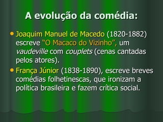 A evolução da comédia: Joaquim Manuel de Macedo  (1820-1882) escreve  “O Macaco do Vizinho”,  um  vaudeville  com  couplets  (cenas cantadas pelos atores). França Júnior  (1838-1890), escreve breves comédias folhetinescas, que ironizam a  política brasileira e fazem crítica social. 