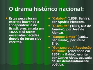 O drama histórico nacional: Estas peças foram escritas louvando a Independência do Brasil, proclamada em 1822, e só foram encenadas décadas depois de terem sido escritas. “ Calabar”  (1858, Bahia), por Agrário Menezes. “ O Jesuíta”  (1861, Rio de Janeiro), por José de Alencar. “ Sangue Limpo”  (1861, São Paulo), por Paulo Eiró. “ Gonzaga ou A Revolução de Minas”  (encenada em 1867 na Bahia), escrita por Castro Alves, acusada de ser demasiadamente poética. 
