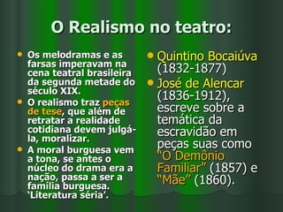 O Realismo no teatro: Os melodramas e as farsas imperavam na cena teatral brasileira da segunda metade do século XIX.  O realismo traz  peças de tese , que além de retratar a realidade cotidiana devem julgá-la, moralizar.  A moral burguesa vem a tona, se antes o núcleo do drama era a nação, passa a ser a família burguesa. ‘Literatura séria’. Quintino Bocaiúva  (1832-1877) José de Alencar  (1836-1912), escreve sobre a temática da escravidão em peças suas como  “O Demônio Familiar”  (1857) e  “Mãe”  (1860). 