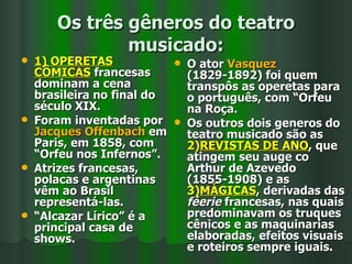 Os três gêneros do teatro musicado: 1) OPERETAS CÔMICAS  francesas dominam a cena brasileira no final do século XIX.  Foram inventadas por  Jacques Offenbach  em Paris, em 1858, com “Orfeu nos Infernos”. Atrizes francesas, polacas e argentinas vêm ao Brasil representá-las.  “ Alcazar Lírico” é a principal casa de shows. O ator  Vasquez  (1829-1892) foi quem transpôs as operetas para o português, com “Orfeu na Roça. Os outros dois generos do teatro musicado são as  2) REVISTAS DE ANO , que atingem seu auge co Arthur de Azevedo (1855-1908) e as  3) MÁGICAS , derivadas das  féerie  francesas, nas quais predominavam os truques cênicos e as maquinarias elaboradas, efeitos visuais e roteiros sempre iguais. 