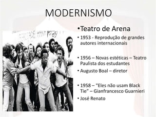 MODERNISMO
•Teatro de Arena
• 1953 - Reprodução de grandes
autores internacionais
• 1956 – Novas estéticas – Teatro
Paulista dos estudantes
• Augusto Boal – diretor
• 1958 – “Eles não usam Black
Tie” – Gianfrancesco Guarnieri
• José Renato
 