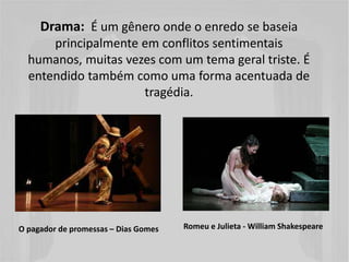 Drama: É um gênero onde o enredo se baseia
principalmente em conflitos sentimentais
humanos, muitas vezes com um tema geral triste. É
entendido também como uma forma acentuada de
tragédia.
Romeu e Julieta - William ShakespeareO pagador de promessas – Dias Gomes
 