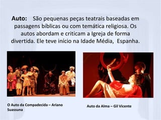 Auto: São pequenas peças teatrais baseadas em
passagens bíblicas ou com temática religiosa. Os
autos abordam e criticam a Igreja de forma
divertida. Ele teve início na Idade Média, Espanha.
O Auto da Compadecida – Ariano
Suassuna
Auto da Alma – Gil Vicente
 