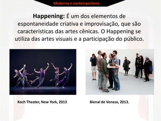 Happening: É um dos elementos de
espontaneidade criativa e improvisação, que são
características das artes cênicas. O Happening se
utiliza das artes visuais e a participação do público.
Koch Theater, New York, 2013 Bienal de Veneza, 2013.
Moderno e contemporâneo
 