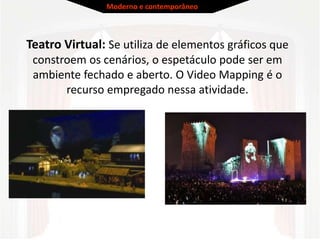 Teatro Virtual: Se utiliza de elementos gráficos que
constroem os cenários, o espetáculo pode ser em
ambiente fechado e aberto. O Video Mapping é o
recurso empregado nessa atividade.
Moderno e contemporâneo
 