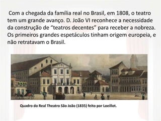 Com a chegada da família real no Brasil, em 1808, o teatro
tem um grande avanço. D. João VI reconhece a necessidade
da construção de “teatros decentes” para receber a nobreza.
Os primeiros grandes espetáculos tinham origem europeia, e
não retratavam o Brasil.
Quadro do Real Theatro São João (1835) feito por Loeillot.
 