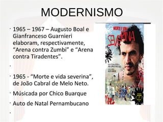 MODERNISMO
•
1965 – 1967 – Augusto Boal e
Gianfranceso Guarnieri
elaboram, respectivamente,
“Arena contra Zumbi” e “Arena
contra Tiradentes”.
•
•
1965 - “Morte e vida severina”,
de João Cabral de Melo Neto.
•
Músicada por Chico Buarque
•
Auto de Natal Pernambucano
•
 