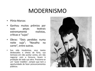 MODERNISMO
● Plínio Marcos
● Ganhou muitos prêmios por
suas peças teatrais
extremamente realistas,
críticas e “sujas”
● Obras: “Dois perdidos numa
noite suja”; “Navalha na
carne”, entre outras.
● Sua vida insubmissa, seus textos
desbocados e cheios de fúria, sua
teimosia em não aceitar cortes, em não
negociar com a Censura, levam à
proibição de toda sua obra. Proclama-se
um "autor maldito", sempre que tem a
oportunidade de fazer pronunciamentos
públicos.
 