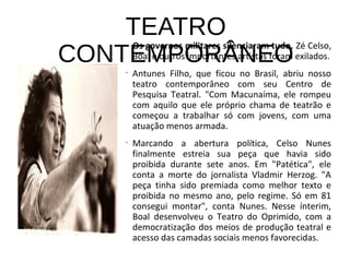 TEATRO
CONTEMPORÂNEO
Os governos militares silenciaram tudo. Zé Celso,
Boal e outros importantes artistas foram exilados.
•
Antunes Filho, que ficou no Brasil, abriu nosso
teatro contemporâneo com seu Centro de
Pesquisa Teatral. "Com Macunaíma, ele rompeu
com aquilo que ele próprio chama de teatrão e
começou a trabalhar só com jovens, com uma
atuação menos armada.
•
Marcando a abertura política, Celso Nunes
finalmente estreia sua peça que havia sido
proibida durante sete anos. Em "Patética", ele
conta a morte do jornalista Vladmir Herzog. "A
peça tinha sido premiada como melhor texto e
proibida no mesmo ano, pelo regime. Só em 81
consegui montar", conta Nunes. Nesse ínterim,
Boal desenvolveu o Teatro do Oprimido, com a
democratização dos meios de produção teatral e
acesso das camadas sociais menos favorecidas.
 