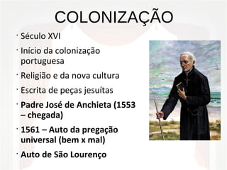 COLONIZAÇÃO
•
Século XVI
•
Início da colonização
portuguesa
•
Religião e da nova cultura
•
Escrita de peças jesuítas
•
Padre José de Anchieta (1553
– chegada)
•
1561 – Auto da pregação
universal (bem x mal)
•
Auto de São Lourenço
 