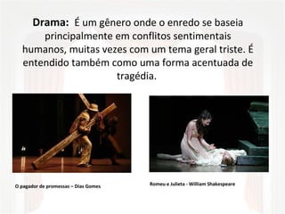 Drama: É um gênero onde o enredo se baseia
principalmente em conflitos sentimentais
humanos, muitas vezes com um tema geral triste. É
entendido também como uma forma acentuada de
tragédia.
Romeu e Julieta - William ShakespeareO pagador de promessas – Dias Gomes
 