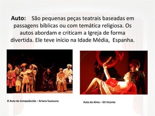 Auto:   São pequenas peças teatrais baseadas em 
passagens bíblicas ou com temática religiosa. Os 
autos abordam e criticam a Igreja de forma 
divertida. Ele teve início na Idade Média,  Espanha.
O Auto da Compadecida – Ariano Suassuna Auto da Alma – Gil Vicente
 