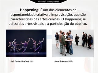  
Happening: É um dos elementos de 
espontaneidade criativa e improvisação, que são 
características das artes cênicas. O Happening se 
utiliza das artes visuais e a participação do público.  
 
Koch Theater, New York, 2013 Bienal de Veneza, 2013.
Moderno e contemporâneo
 