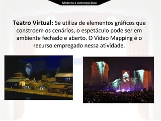  
Teatro Virtual: Se utiliza de elementos gráficos que 
constroem os cenários, o espetáculo pode ser em 
ambiente fechado e aberto. O Video Mapping é o 
recurso empregado nessa atividade.
  
Moderno e contemporâneo
 