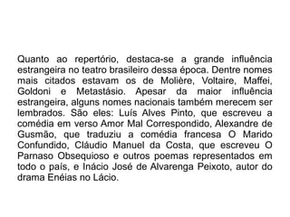 Quanto ao repertório, destaca-se a grande influência
estrangeira no teatro brasileiro dessa época. Dentre nomes
mais citados estavam os de Molière, Voltaire, Maffei,
Goldoni e Metastásio. Apesar da maior influência
estrangeira, alguns nomes nacionais também merecem ser
lembrados. São eles: Luís Alves Pinto, que escreveu a
comédia em verso Amor Mal Correspondido, Alexandre de
Gusmão, que traduziu a comédia francesa O Marido
Confundido, Cláudio Manuel da Costa, que escreveu O
Parnaso Obsequioso e outros poemas representados em
todo o país, e Inácio José de Alvarenga Peixoto, autor do
drama Enéias no Lácio.
 
