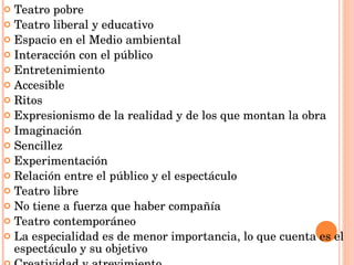 Teatro pobre Teatro liberal y educativo Espacio en el Medio ambiental Interacción con el público Entretenimiento Accesible Ritos Expresionismo de la realidad y de los que montan la obra Imaginación Sencillez Experimentación Relación entre el público y el espectáculo Teatro libre No tiene a fuerza que haber compañía Teatro contemporáneo La especialidad es de menor importancia, lo que cuenta es el espectáculo y su objetivo Creatividad y atrevimiento 