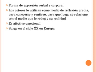 Forma de expresión verbal y corporal Los actores lo utilizan como medio de reflexión propia, para conocerse y sentirse, para que luego se relacione con el medio que lo rodea y su realidad Es afectivo-emocional Surge en el siglo XX en Europa 