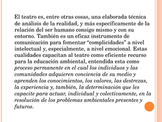 El teatro es, entre otras cosas, una elaborada técnica de análisis de la realidad, y más específicamente de la relación del ser humano consigo mismo y con su entorno. También es un eficaz instrumento de comunicación para fomentar “complicidades” a nivel intelectual y, especialmente, a nivel emocional. Estas cualidades capacitan al teatro como eficiente recurso para la educación ambiental, entendida esta como  proceso permanente en el cual los individuos y las comunidades adquieren conciencia de su medio y aprenden los conocimientos, los valores, las destrezas, la experiencia y, también, la determinación que les capacite para actuar, individual y colectivamente, en la resolución de los problemas ambientales presentes y futuros . 