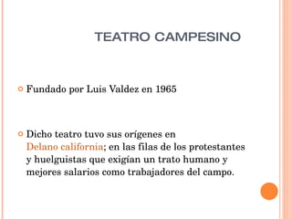 TEATRO CAMPESINO  Fundado por Luis Valdez en 1965 Dicho teatro tuvo sus orígenes en  Delano california ; en las filas de los protestantes y huelguistas que exigían un trato humano y mejores salarios como trabajadores del campo.  