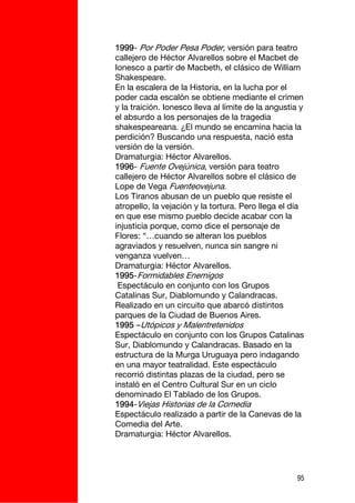 1999- Por Poder Pesa Poder, versión para teatro
callejero de Héctor Alvarellos sobre el Macbet de
Ionesco a partir de Macbeth, el clásico de William
Shakespeare.
En la escalera de la Historia, en la lucha por el
poder cada escalón se obtiene mediante el crimen
y la traición. Ionesco lleva al límite de la angustia y
el absurdo a los personajes de la tragedia
shakespeareana. ¿El mundo se encamina hacia la
perdición? Buscando una respuesta, nació esta
versión de la versión.
Dramaturgia: Héctor Alvarellos.
1996- Fuente Ovejúnica, versión para teatro
callejero de Héctor Alvarellos sobre el clásico de
Lope de Vega Fuenteovejuna.
Los Tiranos abusan de un pueblo que resiste el
atropello, la vejación y la tortura. Pero llega el día
en que ese mismo pueblo decide acabar con la
injusticia porque, como dice el personaje de
Flores: “…cuando se alteran los pueblos
agraviados y resuelven, nunca sin sangre ni
venganza vuelven…
Dramaturgia: Héctor Alvarellos.
1995-Formidables Enemigos
 Espectáculo en conjunto con los Grupos
Catalinas Sur, Diablomundo y Calandracas.
Realizado en un circuito que abarcó distintos
parques de la Ciudad de Buenos Aires.
1995 –Utópicos y Malentretenidos
Espectáculo en conjunto con los Grupos Catalinas
Sur, Diablomundo y Calandracas. Basado en la
estructura de la Murga Uruguaya pero indagando
en una mayor teatralidad. Este espectáculo
recorrió distintas plazas de la ciudad, pero se
instaló en el Centro Cultural Sur en un ciclo
denominado El Tablado de los Grupos.
1994-Viejas Historias de la Comedia
Espectáculo realizado a partir de la Canevas de la
Comedia del Arte.
Dramaturgia: Héctor Alvarellos.




                                                     95
 