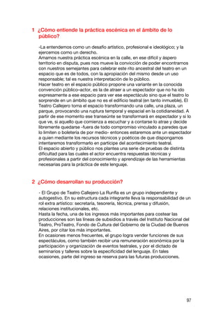 1 ¿Cómo entiende la práctica escénica en el ámbito de lo
  público?

  -La entendemos como un desafío artístico, profesional e ideológico; y la
  ejercemos como un derecho.
  Amamos nuestra práctica escénica en la calle, en ese difícil y áspero
  territorio en disputa, pues nos mueve la convicción de poder encontrarnos
  con nuestros semejantes para celebrar este rito ancestral del teatro en un
  espacio que es de todos, con la apropiación del mismo desde un uso
  responsable; tal es nuestra interpretación de lo público.
  Hacer teatro en el espacio público propone una variante en la conocida
  convención público–actor, es la de atraer a un espectador que no ha ido
  expresamente a ese espacio para ver ese espectáculo sino que el teatro lo
  sorprende en un ámbito que no es el edificio teatral (en tanto inmueble). El
  Teatro Callejero toma el espacio transformando una calle, una plaza, un
  parque, provocando una ruptura temporal y espacial en la cotidianeidad. A
  partir de ese momento ese transeúnte se transformará en espectador y si lo
  que ve, si aquello que comienza a escuchar y a contarse lo atrae y decide
  libremente quedarse -fuera de todo compromiso vinculado a paredes que
  lo limiten o boletería de por medio- entonces estaremos ante un espectador
  a quien mediante los recursos técnicos y poéticos de que dispongamos
  intentaremos transformarlo en partícipe del acontecimiento teatral.
  El espacio abierto y público nos plantea una serie de pruebas de distinta
  dificultad para las cuales el actor encuentra respuestas técnicas y
  profesionales a partir del conocimiento y aprendizaje de las herramientas
  necesarias para la práctica de este lenguaje.


2 ¿Cómo desarrollan su producción?

  - El Grupo de Teatro Callejero La Runfla es un grupo independiente y
  autogestivo. En su estructura cada integrante lleva la responsabilidad de un
  rol extra artístico: secretaría, tesorería, técnica, prensa y difusión,
  relaciones institucionales, etc.
  Hasta la fecha, una de los ingresos más importantes para costear las
  producciones son las líneas de subsidios a través del Instituto Nacional del
  Teatro, ProTeatro, Fondo de Cultura del Gobierno de la Ciudad de Buenos
  Aires, por citar los más importantes.
  En ocasiones menos frecuentes, el grupo logra vender funciones de sus
  espectáculos, como también recibir una remuneración económica por la
  participación y organización de eventos teatrales, y por el dictado de
  seminarios y talleres sobre la especificidad del lenguaje. En tales
  ocasiones, parte del ingreso se reserva para las futuras producciones.




                                                                            97
 