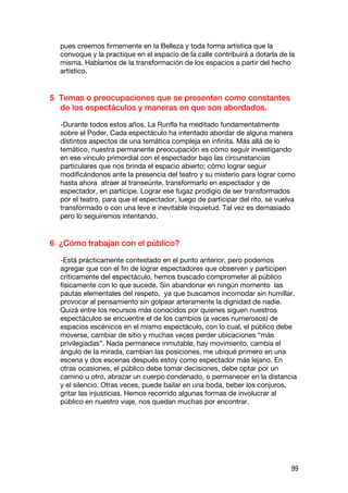 pues creemos firmemente en la Belleza y toda forma artística que la
  convoque y la practique en el espacio de la calle contribuirá a dotarla de la
  misma. Hablamos de la transformación de los espacios a partir del hecho
  artístico.


5 Temas o preocupaciones que se presenten como constantes
  de los espectáculos y maneras en que son abordados.

  -Durante todos estos años, La Runfla ha meditado fundamentalmente
  sobre el Poder. Cada espectáculo ha intentado abordar de alguna manera
  distintos aspectos de una temática compleja en infinita. Más allá de lo
  temático, nuestra permanente preocupación es cómo seguir investigando
  en ese vínculo primordial con el espectador bajo las circunstancias
  particulares que nos brinda el espacio abierto; cómo lograr seguir
  modificándonos ante la presencia del teatro y su misterio para lograr como
  hasta ahora atraer al transeúnte, transformarlo en espectador y de
  espectador, en partícipe. Lograr ese fugaz prodigio de ser transformados
  por el teatro, para que el espectador, luego de participar del rito, se vuelva
  transformado o con una leve e inevitable inquietud. Tal vez es demasiado
  pero lo seguiremos intentando.


6 ¿Cómo trabajan con el público?

  -Está prácticamente contestado en el punto anterior, pero podemos
  agregar que con el fin de lograr espectadores que observen y participen
  críticamente del espectáculo, hemos buscado comprometer al público
  físicamente con lo que sucede. Sin abandonar en ningún momento las
  pautas elementales del respeto, ya que buscamos incomodar sin humillar,
  provocar al pensamiento sin golpear arteramente la dignidad de nadie.
  Quizá entre los recursos más conocidos por quienes siguen nuestros
  espectáculos se encuentre el de los cambios (a veces numerosos) de
  espacios escénicos en el mismo espectáculo, con lo cual, el público debe
  moverse, cambiar de sitio y muchas veces perder ubicaciones “más
  privilegiadas”. Nada permanece inmutable, hay movimiento, cambia el
  ángulo de la mirada, cambian las posiciones, me ubiqué primero en una
  escena y dos escenas después estoy como espectador más lejano. En
  otras ocasiones, el público debe tomar decisiones, debe optar por un
  camino u otro, abrazar un cuerpo condenado, o permanecer en la distancia
  y el silencio. Otras veces, puede bailar en una boda, beber los conjuros,
  gritar las injusticias. Hemos recorrido algunas formas de involucrar al
  público en nuestro viaje, nos quedan muchas por encontrar.




                                                                              99
 