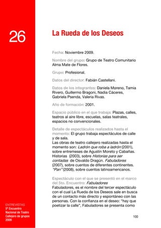La Rueda de los Deseos
  26
                      Fecha: Noviembre 2009.

                      Nombre del grupo: Grupo de Teatro Comunitario
                      Alma Mate de Flores.

                      Grupo: Profesional.

                      Datos del director: Fabián Castellani.

                      Datos de los integrantes: Daniela Moreno, Tamia
                      Rivero, Guillermo Bragoni, Nadia Cáceres,
                      Gabriela Psenda, Valeria Rivas.

                      Año de formación: 2001.

                      Espacio público en el que trabaja: Plazas, calles,
                      teatros al aire libre, escuelas, salas teatrales,
                      espacios no convencionales.

                      Detalle de espectáculos realizados hasta el
                      momento: El grupo trabaja espectáculos de calle
                      y de sala.
                      Las obras de teatro callejero realizadas hasta el
                      momento son: Ladrón que roba a ladrón (2001),
                      sobre entremeses de Agustín Moreto y Cabañas.
                      Historias (2003), sobre Historias para ser
                      contadas de Osvaldo Dragún. Fabuladores
                      (2007), sobre cuentos de diferentes continentes.
                      “Pan” (2008), sobre cuentos latinoamericanos.

                      Espectáculo con el que se presentó en el marco
                      del 5to. Encuentro: Fabuladores
                      Fabuladores, es el nombre del tercer espectáculo
                      con el cual La Rueda de los Deseos sale en busca
                      de un contacto más directo y espontáneo con las
                      personas. Con la confianza en el deseo: “hay que
ENTREVISTAS           poetizar la calle”, Fabuladores se presenta como
5º Encuentro
Nacional de Teatro
Callejero de grupos                                                   100
2009
 