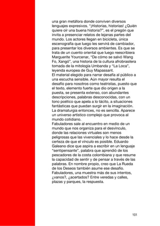 una gran metáfora donde conviven diversos
lenguajes expresivos. “¡Historias, historias! ¿Quién
quiere oír una buena historia?”, es el pregón que
invita a presenciar relatos de lejanas partes del
mundo. Los actores llegan en bicicleta, única
escenografía que luego les servirá de cambiador,
para presentar los diversos ambientes. Es que se
trata de un cuento oriental que luego reescribiera
Marguerite Yourcenar, “De cómo se salvó Wang
Fo, Xangó”, una historia de la cultura afrobrasilera
tomada de la mitología Umbanda y “La Loca”,
leyenda europea de Guy Mapassant.
El material elegido para narrar desafía al público a
una escucha sensible. Aún mayor resulta el
desafío para nosotros como teatristas, puesto que
el texto, elemento fuerte que dio origen a la
puesta, se presenta extenso, con abundantes
descripciones, palabras desconocidas, con un
tono poético que apela a lo tácito, a situaciones
fantásticas que puedan surgir en la imaginación.
La dramaturgia entonces, no es sencilla. Aparece
un universo artístico complejo que provoca al
mundo cotidiano.
Fabuladores sale al encuentro en medio de un
mundo que nos organiza para el desvínculo,
donde las relaciones virtuales son menos
peligrosas que las vivenciales y lo hace desde la
certeza de que el vínculo es posible. Eduardo
Galeano dice que aspira a escribir en un lenguaje
“sentipensante”, palabra que aprendió de los
pescadores de la costa colombiana y que resume
la capacidad de sentir y de pensar a través de las
palabras. En nombre propio, creo que La Rueda
de los Deseos también asume ese desafío.
Fabuladores, una muestra más de sus intentos,
¿vanos?, ¿acertados? Entre veredas y calles,
plazas y parques, la respuesta.




                                                 101
 