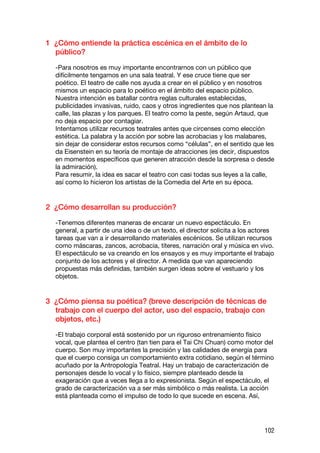 1 ¿Cómo entiende la práctica escénica en el ámbito de lo
  público?

  -Para nosotros es muy importante encontrarnos con un público que
  difícilmente tengamos en una sala teatral. Y ese cruce tiene que ser
  poético. El teatro de calle nos ayuda a crear en el público y en nosotros
  mismos un espacio para lo poético en el ámbito del espacio público.
  Nuestra intención es batallar contra reglas culturales establecidas,
  publicidades invasivas, ruido, caos y otros ingredientes que nos plantean la
  calle, las plazas y los parques. El teatro como la peste, según Artaud, que
  no deja espacio por contagiar.
  Intentamos utilizar recursos teatrales antes que circenses como elección
  estética. La palabra y la acción por sobre las acrobacias y los malabares,
  sin dejar de considerar estos recursos como “células”, en el sentido que les
  da Eisenstein en su teoría de montaje de atracciones (es decir, dispuestos
  en momentos específicos que generen atracción desde la sorpresa o desde
  la admiración).
  Para resumir, la idea es sacar el teatro con casi todas sus leyes a la calle,
  así como lo hicieron los artistas de la Comedia del Arte en su época.


2 ¿Cómo desarrollan su producción?

  -Tenemos diferentes maneras de encarar un nuevo espectáculo. En
  general, a partir de una idea o de un texto, el director solicita a los actores
  tareas que van a ir desarrollando materiales escénicos. Se utilizan recursos
  como máscaras, zancos, acrobacia, títeres, narración oral y música en vivo.
  El espectáculo se va creando en los ensayos y es muy importante el trabajo
  conjunto de los actores y el director. A medida que van apareciendo
  propuestas más definidas, también surgen ideas sobre el vestuario y los
  objetos.


3 ¿Cómo piensa su poética? (breve descripción de técnicas de
  trabajo con el cuerpo del actor, uso del espacio, trabajo con
  objetos, etc.)

  -El trabajo corporal está sostenido por un riguroso entrenamiento físico
  vocal, que plantea el centro (tan tien para el Tai Chi Chuan) como motor del
  cuerpo. Son muy importantes la precisión y las calidades de energía para
  que el cuerpo consiga un comportamiento extra cotidiano, según el término
  acuñado por la Antropología Teatral. Hay un trabajo de caracterización de
  personajes desde lo vocal y lo físico, siempre planteado desde la
  exageración que a veces llega a lo expresionista. Según el espectáculo, el
  grado de caracterización va a ser más simbólico o más realista. La acción
  está planteada como el impulso de todo lo que sucede en escena. Así,




                                                                             102
 