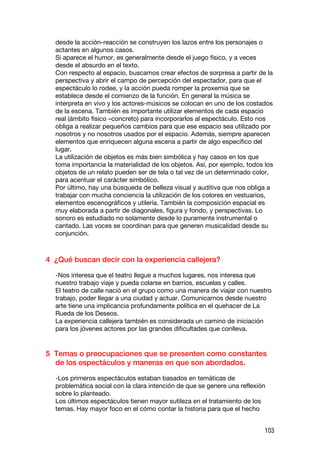 desde la acción-reacción se construyen los lazos entre los personajes o
  actantes en algunos casos.
  Si aparece el humor, es generalmente desde el juego físico, y a veces
  desde el absurdo en el texto.
  Con respecto al espacio, buscamos crear efectos de sorpresa a partir de la
  perspectiva y abrir el campo de percepción del espectador, para que el
  espectáculo lo rodee, y la acción pueda romper la proxemia que se
  establece desde el comienzo de la función. En general la música se
  interpreta en vivo y los actores-músicos se colocan en uno de los costados
  de la escena. También es importante utilizar elementos de cada espacio
  real (ámbito físico –concreto) para incorporarlos al espectáculo. Esto nos
  obliga a realizar pequeños cambios para que ese espacio sea utilizado por
  nosotros y no nosotros usados por el espacio. Además, siempre aparecen
  elementos que enriquecen alguna escena a partir de algo específico del
  lugar.
  La utilización de objetos es más bien simbólica y hay casos en los que
  toma importancia la materialidad de los objetos. Así, por ejemplo, todos los
  objetos de un relato pueden ser de tela o tal vez de un determinado color,
  para acentuar el carácter simbólico.
  Por último, hay una búsqueda de belleza visual y auditiva que nos obliga a
  trabajar con mucha conciencia la utilización de los colores en vestuarios,
  elementos escenográficos y utilería. También la composición espacial es
  muy elaborada a partir de diagonales, figura y fondo, y perspectivas. Lo
  sonoro es estudiado no solamente desde lo puramente instrumental o
  cantado. Las voces se coordinan para que generen musicalidad desde su
  conjunción.



4 ¿Qué buscan decir con la experiencia callejera?

  -Nos interesa que el teatro llegue a muchos lugares, nos interesa que
  nuestro trabajo viaje y pueda colarse en barrios, escuelas y calles.
  El teatro de calle nació en el grupo como una manera de viajar con nuestro
  trabajo, poder llegar a una ciudad y actuar. Comunicarnos desde nuestro
  arte tiene una implicancia profundamente política en el quehacer de La
  Rueda de los Deseos.
  La experiencia callejera también es considerada un camino de iniciación
  para los jóvenes actores por las grandes dificultades que conlleva.


5 Temas o preocupaciones que se presenten como constantes
  de los espectáculos y maneras en que son abordados.

  -Los primeros espectáculos estaban basados en temáticas de
  problemática social con la clara intención de que se genere una reflexión
  sobre lo planteado.
  Los últimos espectáculos tienen mayor sutileza en el tratamiento de los
  temas. Hay mayor foco en el cómo contar la historia para que el hecho


                                                                           103
 