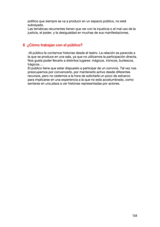 político que siempre se va a producir en un espacio público, no esté
  subrayado.
  Las temáticas recurrentes tienen que ver con la injusticia o el mal uso de la
  justicia, el poder, y la desigualdad en muchas de sus manifestaciones.


6 ¿Cómo trabajan con el público?

  -Al público le contamos historias desde el teatro. La relación es parecida a
  la que se produce en una sala, ya que no utilizamos la participación directa.
  Nos gusta poder llevarlo a distintos lugares: mágicos, irónicos, burlescos,
  trágicos…
  El público tiene que estar dispuesto a participar de un convivio. Tal vez nos
  preocupemos por convencerlo, por mantenerlo activo desde diferentes
  recursos, pero no cedemos a la hora de solicitarle un poco de esfuerzo
  para implicarse en una experiencia a la que no está acostumbrado, como
  sentarse en una plaza a ver historias representadas por actores.




                                                                            104
 