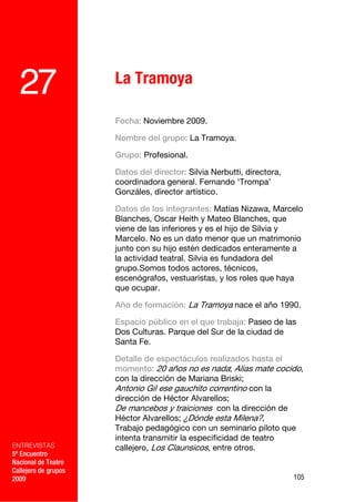 27                  La Tramoya

                      Fecha: Noviembre 2009.

                      Nombre del grupo: La Tramoya.

                      Grupo: Profesional.

                      Datos del director: Silvia Nerbutti, directora,
                      coordinadora general. Fernando ‘Trompa’
                      Gonzáles, director artístico.

                      Datos de los integrantes: Matías Nizawa, Marcelo
                      Blanches, Oscar Heith y Mateo Blanches, que
                      viene de las inferiores y es el hijo de Silvia y
                      Marcelo. No es un dato menor que un matrimonio
                      junto con su hijo estén dedicados enteramente a
                      la actividad teatral. Silvia es fundadora del
                      grupo.Somos todos actores, técnicos,
                      escenógrafos, vestuaristas, y los roles que haya
                      que ocupar.

                      Año de formación: La Tramoya nace el año 1990.

                      Espacio público en el que trabaja: Paseo de las
                      Dos Culturas. Parque del Sur de la ciudad de
                      Santa Fe.

                      Detalle de espectáculos realizados hasta el
                      momento: 20 años no es nada; Alias mate cocido,
                      con la dirección de Mariana Briski;
                      Antonio Gil ese gauchito correntino con la
                      dirección de Héctor Alvarellos;
                      De mancebos y traiciones con la dirección de
                      Héctor Alvarellos; ¿Dónde esta Milena?,
                      Trabajo pedagógico con un seminario piloto que
                      intenta transmitir la especificidad de teatro
ENTREVISTAS           callejero, Los Claunsicos, entre otros.
5º Encuentro
Nacional de Teatro
Callejero de grupos
2009                                                                    105
 