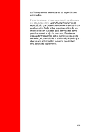 La Tramoya tiene alrededor de 15 espectáculos
estrenados.

Espectáculo con el que se presentó en el marco
del 5to. Encuentro: ¿Dónde esta Milena? es el
espectáculo que presentamos en éste encuentro y
en el anterior. Trata sobre la problemática de los
chicos que son raptados para actividades como
prostitución o trabajo de menores. Desde ese
disparador trabajamos sobre la indiferencia de la
sociedad, el prejuicio de la sociedad y todo lo que
abarca una actividad tan inmunda que incluso
está aceptada socialmente.




                                                106
 