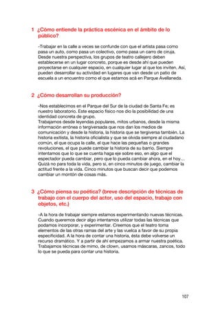 1 ¿Cómo entiende la práctica escénica en el ámbito de lo
  público?

  -Trabajar en la calle a veces se confunde con que el artista pasa como
  pasa un auto, como pasa un colectivo, como pasa un carro de ciruja.
  Desde nuestra perspectiva, los grupos de teatro callejero deben
  establecerse en un lugar concreto, porque es desde ahí que pueden
  proyectarse en cualquier espacio, en cualquier lugar al que los inviten. Así,
  pueden desarrollar su actividad en lugares que van desde un patio de
  escuela a un encuentro como el que estamos acá en Parque Avellaneda.


2 ¿Cómo desarrollan su producción?

  -Nos establecimos en el Parque del Sur de la ciudad de Santa Fe; es
  nuestro laboratorio. Este espacio físico nos dio la posibilidad de una
  identidad concreta de grupo.
  Trabajamos desde leyendas populares, mitos urbanos, desde la misma
  información errónea o tergiversada que nos dan los medios de
  comunicación y desde la historia, la historia que se tergiversa también. La
  historia exitista, la historia oficialista y que se olvida siempre al ciudadano
  común, el que ocupa la calle, el que hace las pequeñas o grandes
  revoluciones, el que puede cambiar la historia de su barrio. Siempre
  intentamos que lo que se cuenta haga eje sobre eso, en algo que el
  espectador pueda cambiar, pero que lo pueda cambiar ahora, en el hoy…
  Quizá no para toda la vida, pero sí, en cinco minutos de juego, cambiar la
  actitud frente a la vida. Cinco minutos que buscan decir que podemos
  cambiar un montón de cosas más.


3 ¿Cómo piensa su poética? (breve descripción de técnicas de
  trabajo con el cuerpo del actor, uso del espacio, trabajo con
  objetos, etc.)

  -A la hora de trabajar siempre estamos experimentando nuevas técnicas.
  Cuando queremos decir algo intentamos utilizar todas las técnicas que
  podamos incorporar, y experimentar. Creemos que el teatro toma
  elementos de las otras ramas del arte y las vuelca a favor de su propia
  especificidad. A la hora de contar una historia, ésta debe volverse un
  recurso dramático. Y a partir de ahí empezamos a armar nuestra poética.
  Trabajamos técnicas de mimo, de clown, usamos máscaras, zancos, todo
  lo que se pueda para contar una historia.




                                                                               107
 