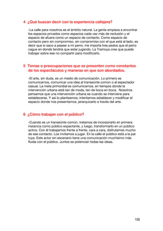 4 ¿Qué buscan decir con la experiencia callejera?

  -La calle para nosotros es el ámbito natural. La gente empieza a encontrar
  los espacios privados como espacios cada vez más de reclusión y el
  espacio de afuera como un espacio de contacto. Como espacio de
  contacto pero sin compromiso, sin compromiso con el que está al lado, es
  decir que si saco a pasear a mi perro, me importa tres pedos que el perro
  cague en donde tendría que estar jugando. La Tramoya cree que puede
  trabajar sobre ese no compartir para modificarlo.


5 Temas o preocupaciones que se presenten como constantes
  de los espectáculos y maneras en que son abordados.

  -El arte, sin duda, es un medio de comunicación. Lo primero es
  comunicarnos, comunicar una idea al transeúnte común o al espectador
  casual. La meta primordial es comunicarnos, en tiempos donde la
  intervención urbana está tan de moda, tan de boca en boca. Nosotros
  pensamos que una intervención urbana es cuando se interviene para
  establecerse. Y así lo planteamos; intentamos establecer y modificar el
  espacio donde nos presentamos, jerarquizarlo a través del arte.


6 ¿Cómo trabajan con el público?

  -Cuando es un transeúnte común, tratamos de incorporarlo en primera
  instancia como público expectante, y luego, transformarlo en un público
  activo. Con él trabajamos frente a frente, cara a cara, disfrutamos mucho
  de ese contacto. Los invitamos a jugar. En la calle el público está a la par
  tuya. Este actor sin escenario tiene una comunicación muchísimo más
  fluida con el público. Juntos se potencian todas las ideas.




                                                                             108
 
