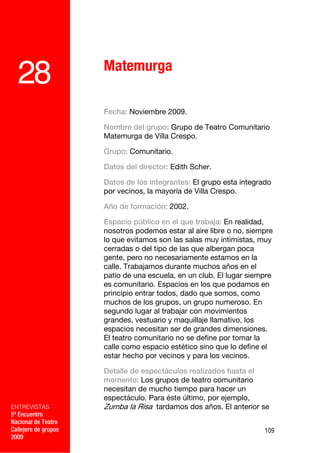 Matemurga
  28
                      Fecha: Noviembre 2009.

                      Nombre del grupo: Grupo de Teatro Comunitario
                      Matemurga de Villa Crespo.

                      Grupo: Comunitario.

                      Datos del director: Edith Scher.

                      Datos de los integrantes: El grupo esta integrado
                      por vecinos, la mayoría de Villa Crespo.

                      Año de formación: 2002.

                      Espacio público en el que trabaja: En realidad,
                      nosotros podemos estar al aire libre o no, siempre
                      lo que evitamos son las salas muy intimistas, muy
                      cerradas o del tipo de las que albergan poca
                      gente, pero no necesariamente estamos en la
                      calle. Trabajamos durante muchos años en el
                      patio de una escuela, en un club. El lugar siempre
                      es comunitario. Espacios en los que podamos en
                      principio entrar todos, dado que somos, como
                      muchos de los grupos, un grupo numeroso. En
                      segundo lugar al trabajar con movimientos
                      grandes, vestuario y maquillaje llamativo, los
                      espacios necesitan ser de grandes dimensiones.
                      El teatro comunitario no se define por tomar la
                      calle como espacio estético sino que lo define el
                      estar hecho por vecinos y para los vecinos.

                      Detalle de espectáculos realizados hasta el
                      momento: Los grupos de teatro comunitario
                      necesitan de mucho tiempo para hacer un
                      espectáculo. Para éste último, por ejemplo,
ENTREVISTAS           Zumba la Risa tardamos dos años. El anterior se
5º Encuentro
Nacional de Teatro
Callejero de grupos                                                  109
2009
 