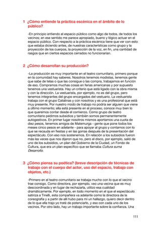 1 ¿Cómo entiende la práctica escénica en el ámbito de lo
  público?

  -En principio entiendo el espacio público como algo de todos, de todos los
  vecinos; en ese sentido me parece apropiado, bueno y lógico actuar en el
  espacio público. Con respecto a la práctica escénica tiene que ver con esto
  que estaba diciendo antes, de nuestras características como grupo y la
  proyección de los cuerpos, la proyección de la voz, en fin, una cantidad de
  rasgos que en ciertos espacios cerrados no funcionarían.


2 ¿Cómo desarrollan su producción?

  -La producción es muy importante en el teatro comunitario, primero porque
  en la comunidad hay saberes. Nosotros tenemos modistas, tenemos gente
  que sabe de telas o que las consigue o las compra, trabajamos en función
  de eso. Compramos muchas cosas en ferias americanas y por supuesto
  tenemos una vestuarista. Hay un criterio que está ligado con la obra misma
  y con la dirección. La vestuarista, por ejemplo, no es del grupo, pero
  tenemos integrantes del grupo encargados del vestuario. La vestuarista
  trabaja con el grupo Catalinas y con nosotros y es una profesional que está
  muy presente. Por nuestro modo de trabajo no podría ser alguien que viene
  a último momento; ella está presente en el proceso, conoce muy bien lo
  que queremos contar desde el comienzo. Como grupo de teatro
  comunitario pedimos subsidios y también somos permanentemente
  autogestivos. En primer lugar nosotros mismos aportamos una cuota de
  diez pesos, tenemos amigos de Matemurga - gente que pone todos los
  meses cinco pesos en adelante - para apoyar al grupo y contamos con lo
  que se recauda en fiestas y en las gorras después de la presentación del
  espectáculo. Con eso nos sostenemos. En relación a los subsidios fueron
  más las veces que nos dijeron que no, pero el disco, por ejemplo, salió de
  uno de los subsidios, un plan del Gobierno de la Ciudad, un Fondo de
  Cultura, que era un plan específico que se llamaba Cultura suma
  Desarrollo.


3 ¿Cómo piensa su poética? (breve descripción de técnicas de
  trabajo con el cuerpo del actor, uso del espacio, trabajo con
  objetos, etc.)

  -Primero en el teatro comunitario se trabaja mucho con lo que el vecino
  trae consigo. Como directora, por ejemplo, veo una vecina que es muy
  descoordinada y en lugar de rechazarla, utilizo esa cualidad
  dramáticamente. Por ejemplo, en todo momento en el que el espectáculo
  satiriza a Tinelli, esta compañera va adelante como la directora de la
  coreografía y a partir de allí hubo para mí un hallazgo, quiero decir dentro
  de lo que ella trajo yo traté de potenciarlo, y eso con cada uno de los
  vecinos. Por otro lado, hay un trabajo importante sobre la confianza. Una


                                                                             111
 