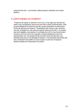 antes éramos tres - va tomando, seleccionando y dándole una mirada
  poética.



6 ¿Cómo trabajan con el público?

  -Tratamos de captar su atención con la voz, si hay algo que siempre les
  repito a los compañeros vecinos es que todo nuestro entrenamiento, todo
  lo que trabajamos lo tenemos que dar, porque guardarlo no está bueno.
  Entonces siempre les refuerzo: “Acuérdense que vamos a dar, tenemos
  que dar, entregarnos y dar porque la gente quiere que le den”; no quieren
  que se le regatee y eso parece un concepto por ahí no muy técnico pero
  funciona. No es lo único por supuesto, porque trabajamos mucho la
  expresividad, con una puesta donde se crean focos de atención muy
  potentes para que no se distraiga el público, e incorporando elementos del
  azar. El ejemplo más gráfico es que si pasa un perro por el espacio
  escénico debe ser incorporado a la acción.




                                                                         113
 