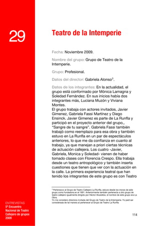 Teatro de la Intemperie
  29
                      Fecha: Noviembre 2009.

                      Nombre del grupo: Grupo de Teatro de la
                      Intemperie.

                      Grupo: Profesional.

                      Datos del director: Gabriela Alonso 3 .

                      Datos de los integrantes: En la actualidad, el
                      grupo está conformado por Mónica Lamagna y
                      Soledad Fernández. En sus inicios había dos
                      integrantes más, Luciana Muzón y Viviana
                      Montes.
                      El grupo trabaja con actores invitados, Javier
                      Gimenez, Gabriela Fassi Martínez y Diego
                      Ensinck. Javier Gimenez es parte de La Runfla y
                      participó en el proyecto anterior del grupo,,
                      “Sangre de tu sangre”. Gabriela Fassi también
                      trabajó como reemplazo para esa obra y también
                      estuvo en La Runfla en un par de espectáculos
                      anteriores, lo que me da confianza en cuanto al
                      trabajo, ya que manejan a priori ciertas técnicas
                      de actuación callejera. Los cuatro -Javier,
                      Gabriela, Monica y Soledad- vienen de haber
                      tomado clases con Florencia Crespo. Ella trabaja
                      desde un teatro antropológico y también inserta
                      cuestiones que tienen que ver con la actuación en
                      la calle. La primera experiencia teatral que han
                      tenido los integrantes de este grupo es con Teatro


                      3
                        Pertenezco al Grupo de Teatro Callejero La Runfla, estuve desde los inicios de este
                      grupo como fundadora en el 1991. Anteriormente también pertenecía a otro grupo de
                      teatro callejero igualmente dirigido por Héctor Alvarellos, el nombre de este grupo era La
                      Obra.
                      Yo me considero directora invitada del Grupo de Teatro de la Intemperie. Yo pedí ser
ENTREVISTAS           considerada de tal manera al pertenecer al Grupo de Teatro La Runfla

5º Encuentro
Nacional de Teatro
Callejero de grupos                                                                                        114
2009
 
