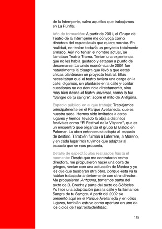 de la Intemperie, salvo aquellos que trabajamos
en La Runfla.

Año de formación: A partir de 2001, el Grupo de
Teatro de la Intemperie me convoca como
directora del espectáculo que quiere montar. En
realidad, no tenían todavía un proyecto totalmente
armado. Aún no tenían el nombre actual, se
llamaban Teatro Trama. Tenían una experiencia
que no les había gustado y estaban a punto de
desarmarse. La crisis económica de 2001 fue
naturalmente la bisagra que llevó a que estas
chicas plantearan un proyecto teatral. Ellas
necesitaban que el teatro tuviera una carga en la
calle; digamos, un plantarse en la calle y contar
cuestiones no de denuncia directamente, sino
más bien desde el teatro universal, como lo fue
“Sangre de tu sangre”, sobre el mito de Antígona.

Espacio público en el que trabaja: Trabajamos
principalmente en el Parque Avellaneda, que es
nuestra sede. Hemos sido invitados a otros
lugares y hemos llevado la obra a distintos
festivales como “El Festival de la Víspera”, que es
un encuentro que organiza el grupo El Baldío en
Palomar. La obra entonces se adapta al espacio
de destino. También fuimos a Laferrere, a Moreno,
y en cada lugar nos tuvimos que adaptar al
espacio que se nos proponía.

Detalle de espectáculos realizados hasta el
momento: Desde que me contrataron como
directora, me propusieron hacer una obra de
griegos, venían con una actuación de Medea y yo
les dije que buscaran otra obra, porque ésta ya la
habían trabajado anteriormente con otro director.
Me propusieron Antígona, tomamos parte del
texto de B. Brecht y parte del texto de Sófocles.
Yo hice una adaptación para la calle y la llamamos
Sangre de tu Sangre. A partir del 2002 se
presentó aquí en el Parque Avellaneda y en otros
lugares, también estuvo como apertura en uno de
los ciclos de Teatroxlaidentidad.

                                                  115
 
