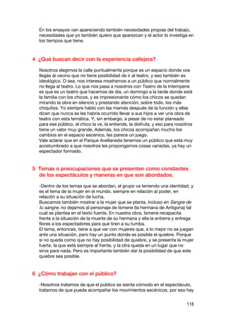 En los ensayos van apareciendo también necesidades propias del trabajo,
  necesidades que yo también quiero que aparezcan y el actor lo investiga en
  los tiempos que tiene.



4 ¿Qué buscan decir con la experiencia callejera?

  Nosotros elegimos la calle puntualmente porque es un espacio donde vos
  llegás al vecino que no tiene posibilidad de ir al teatro, y eso también es
  ideológico. O sea, nos interesa mostrarnos a un público que normalmente
  no llega al teatro. Lo que nos pasa a nosotros con Teatro de la Intemperie
  es que es un teatro que hacemos de día, un domingo a la tarde donde está
  la familia con los chicos, y es impresionante cómo los chicos se quedan
  mirando la obra en silencio y prestando atención, sobre todo, los más
  chiquitos. Yo siempre hablo con las mamás después de la función y ellas
  dicen que nunca se les habría ocurrido llevar a sus hijos a ver una obra de
  teatro con esta temática. Y, sin embargo, a pesar de no estar planeado
  para ese público, el chico la ve, la entiende, la disfruta, y eso para nosotros
  tiene un valor muy grande. Además, los chicos acompañan mucho los
  cambios en el espacio escénico, les parece un juego.
  Vale aclarar que en el Parque Avellaneda tenemos un público que está muy
  acostumbrado a que nosotros les propongamos cosas variadas, ya hay un
  espectador formado.


5 Temas o preocupaciones que se presenten como constantes
  de los espectáculos y maneras en que son abordados.

  -Dentro de los temas que se abordan, el grupo va teniendo una identidad, y
  es el tema de la mujer en el mundo, siempre en relación al poder, en
  relación a su situación de lucha.
  Buscamos también mostrar a la mujer que se planta. Incluso en Sangre de
  tu sangre, no dejamos al personaje de Ismene (la hermana de Antígona) tal
  cual se plantea en el texto fuente. En nuestra obra, Ismene recapacita
  frente a la situación de la muerte de su hermana y ella la entierra y entrega
  flores a los espectadores para que tiren a su tumba.
  El tema, entonces, tiene a que ver con mujeres que, a lo mejor no se juegan
  ante una situación, pero hay un punto donde es posible el quiebre. Porque
  si no queda como que no hay posibilidad de quiebre, y se presenta la mujer
  fuerte, la que está siempre al frente, y la otra queda en un lugar que no
  sirve para nada. Pero es importante también dar la posibilidad de que este
  quiebre sea posible.


6 ¿Cómo trabajan con el público?

  -Nosotros tratamos de que el público se sienta cómodo en el espectáculo,
  tratamos de que pueda acompañar los movimientos escénicos, por eso hay


                                                                              118
 