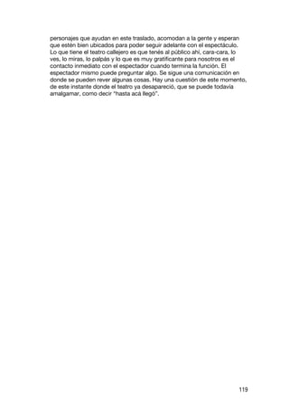 personajes que ayudan en este traslado, acomodan a la gente y esperan
que estén bien ubicados para poder seguir adelante con el espectáculo.
Lo que tiene el teatro callejero es que tenés al público ahí, cara-cara, lo
ves, lo miras, lo palpás y lo que es muy gratificante para nosotros es el
contacto inmediato con el espectador cuando termina la función. El
espectador mismo puede preguntar algo. Se sigue una comunicación en
donde se pueden rever algunas cosas. Hay una cuestión de este momento,
de este instante donde el teatro ya desapareció, que se puede todavía
amalgamar, como decir “hasta acá llegó”.




                                                                        119
 