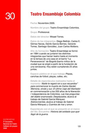 Teatro Ensamblaje Colombia
  30                  Fecha: Noviembre 2009.

                      Nombre del grupo: Teatro Ensamblaje Colombia.

                      Grupo: Profesional.

                      Datos del director: Misael Torres.

                      Datos de los integrantes: Diego Beltrán, Carlos E.
                      Gómez Navas, Danilo García Bemeo, Gerardo
                      Torres, Santiago González, Juan Carlos Mollano.

                      Año de formación: Teatro Ensamblaje se formó
                      en 1984 cuando se juntaron los distintos
                      integrantes que hacían teatro hasta el momento
                      en la terraza de una casa en el barrio “La
                      Perseverancia” de Bogotá (barrio mítico de la
                      ciudad que se erigió a partir de la fundación de
                      una cervecería). Hoy están cumpliendo 25 años
                      juntos.

                      Espacio público en el que trabaja: Plazas,
                      canchas de fútbol, playas, calles, etc.

                      Detalle de espectáculos realizados hasta el
                      momento: Nadie le regará ron a sus recuerdos”
                      para conmemorar la muerte de Carlos Gardel;
                      Memoria, olvido y sur; El último viaje del libertador
                      en conmemoración a los 200 años de la liberación
                      / independencia de Colombia; Las tres preguntas
                      del diablo enamorado; Desplazados, alusiva al
                      trabajo de Gabriel García Márquez;
                      Sobrevivientes, alusiva al trabajo de Gabriel
                      García Márquez y Cuentos de mar y amor.

                      Espectáculo con el que se presentó en el marco
                      del 5to. Encuentro: Historia del soldado que ayer
                      llegó de la guerra.

ENTREVISTAS
5º Encuentro
Nacional de Teatro
Callejero de grupos                                                      120
2009
 