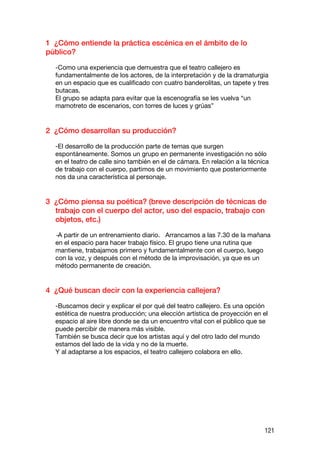 1 ¿Cómo entiende la práctica escénica en el ámbito de lo
público?

  -Como una experiencia que demuestra que el teatro callejero es
  fundamentalmente de los actores, de la interpretación y de la dramaturgia
  en un espacio que es cualificado con cuatro banderolitas, un tapete y tres
  butacas.
  El grupo se adapta para evitar que la escenografía se les vuelva “un
  mamotreto de escenarios, con torres de luces y grúas”


2 ¿Cómo desarrollan su producción?

  -El desarrollo de la producción parte de temas que surgen
  espontáneamente. Somos un grupo en permanente investigación no sólo
  en el teatro de calle sino también en el de cámara. En relación a la técnica
  de trabajo con el cuerpo, partimos de un movimiento que posteriormente
  nos da una característica al personaje.


3 ¿Cómo piensa su poética? (breve descripción de técnicas de
  trabajo con el cuerpo del actor, uso del espacio, trabajo con
  objetos, etc.)

  -A partir de un entrenamiento diario. Arrancamos a las 7.30 de la mañana
  en el espacio para hacer trabajo físico. El grupo tiene una rutina que
  mantiene, trabajamos primero y fundamentalmente con el cuerpo, luego
  con la voz, y después con el método de la improvisación, ya que es un
  método permanente de creación.


4 ¿Qué buscan decir con la experiencia callejera?

  -Buscamos decir y explicar el por qué del teatro callejero. Es una opción
  estética de nuestra producción; una elección artística de proyección en el
  espacio al aire libre donde se da un encuentro vital con el público que se
  puede percibir de manera más visible.
  También se busca decir que los artistas aquí y del otro lado del mundo
  estamos del lado de la vida y no de la muerte.
  Y al adaptarse a los espacios, el teatro callejero colabora en ello.




                                                                            121
 